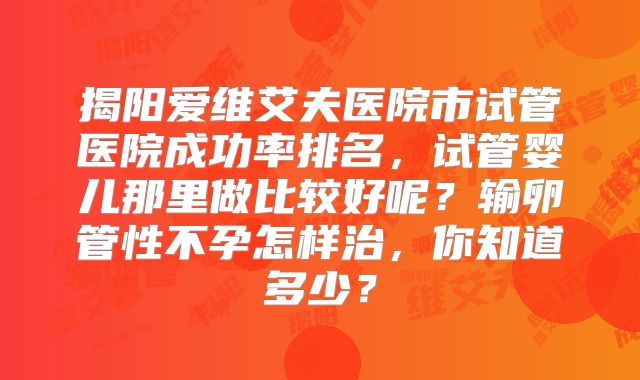 揭阳爱维艾夫医院市试管医院成功率排名,试管婴儿那里做比较好呢?输卵管性不孕怎样治,你知道多少?