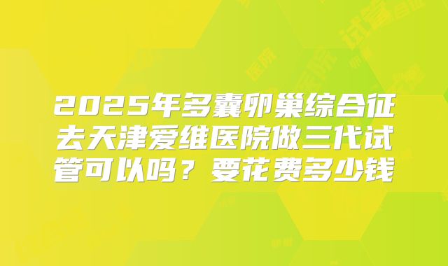 2025年多囊卵巢综合征去天津爱维医院做三代试管可以吗？要花费多少钱