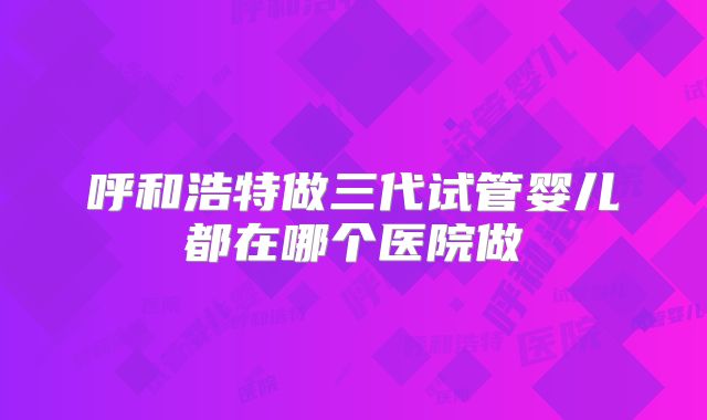 呼和浩特做三代试管婴儿都在哪个医院做