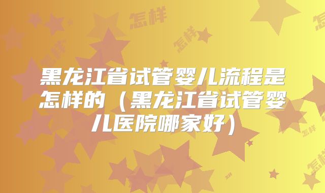 黑龙江省试管婴儿流程是怎样的(黑龙江省试管婴儿医院哪家好)