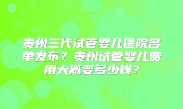 贵州三代试管婴儿医院名单发布？贵州试管婴儿费用大概要多少钱？