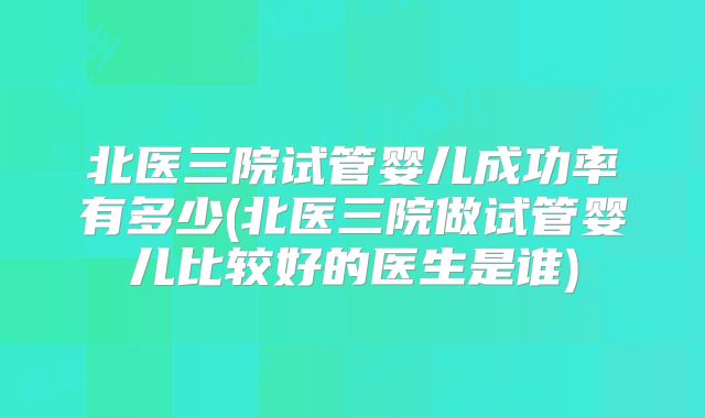 北医三院试管婴儿成功率有多少(北医三院做试管婴儿比较好的医生是谁)