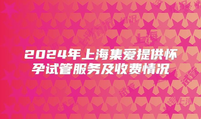 2024年上海集爱提供怀孕试管服务及收费情况