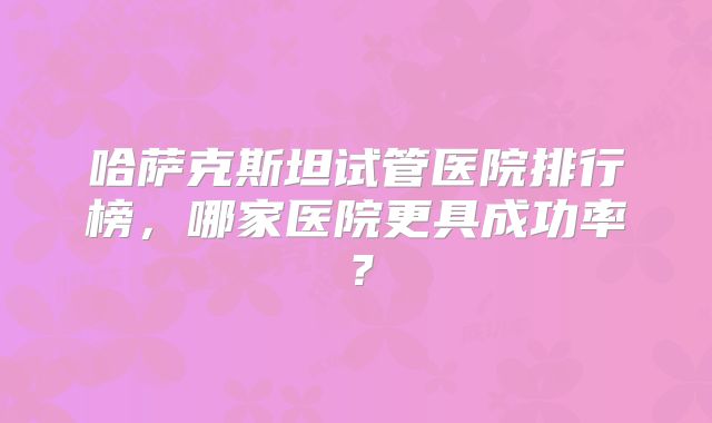 哈萨克斯坦试管医院排行榜，哪家医院更具成功率？