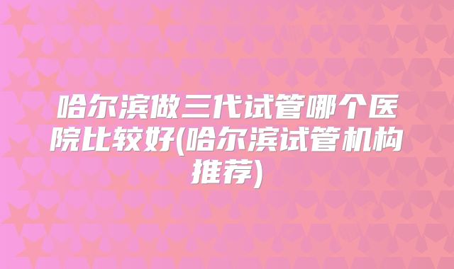 哈尔滨做三代试管哪个医院比较好(哈尔滨试管机构推荐)