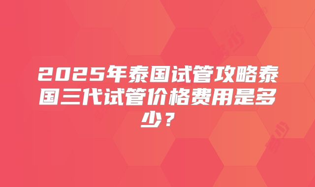 2025年泰国试管攻略泰国三代试管价格费用是多少？