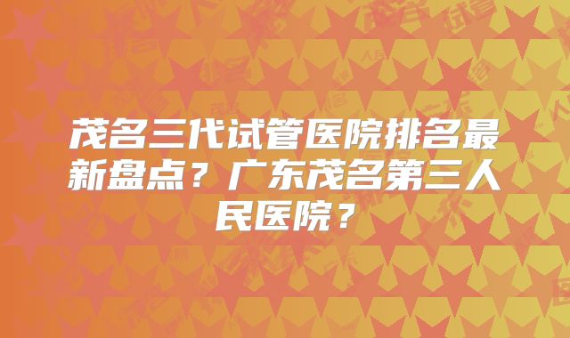 茂名三代试管医院排名最新盘点?广东茂名第三人民医院?