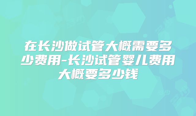 在长沙做试管大概需要多少费用-长沙试管婴儿费用大概要多少钱