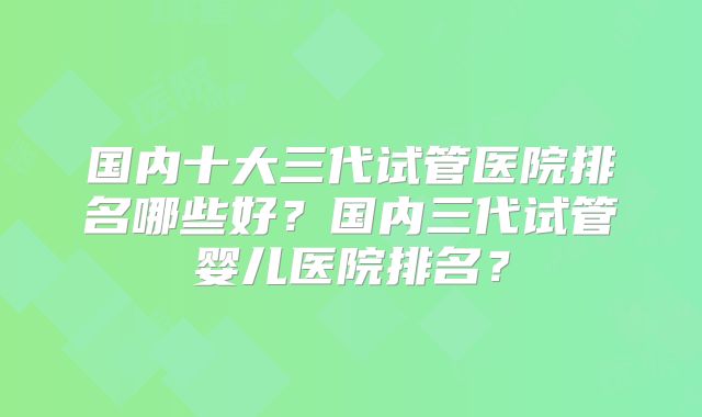 国内十大三代试管医院排名哪些好?国内三代试管婴儿医院排名?