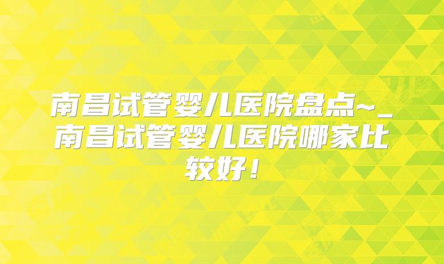 南昌试管婴儿医院盘点~_南昌试管婴儿医院哪家比较好！