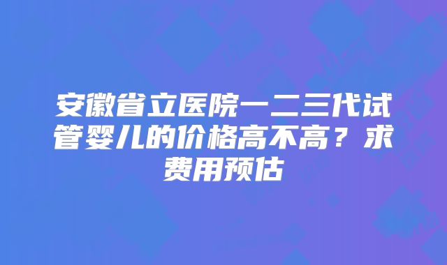 安徽省立医院一二三代试管婴儿的价格高不高？求费用预估