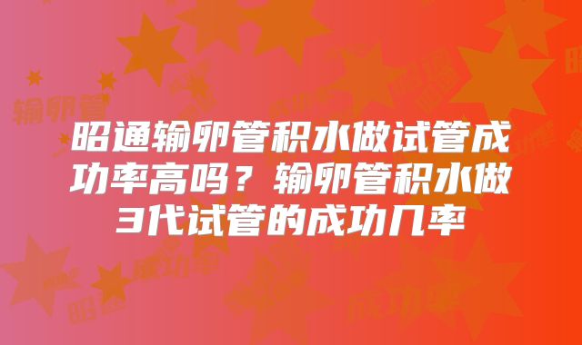 昭通输卵管积水做试管成功率高吗?输卵管积水做3代试管的成功几率