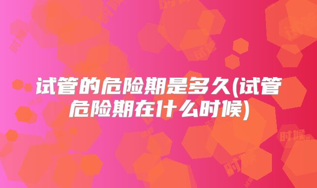 试管的危险期是多久(试管危险期在什么时候)