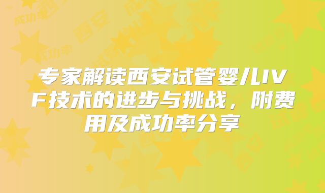专家解读西安试管婴儿IVF技术的进步与挑战，附费用及成功率分享