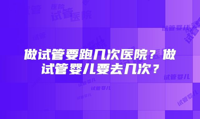 做试管要跑几次医院？做试管婴儿要去几次？