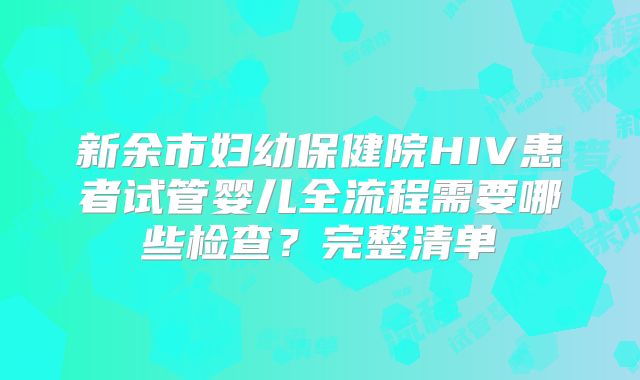 新余市妇幼保健院HIV患者试管婴儿全流程需要哪些检查？完整清单