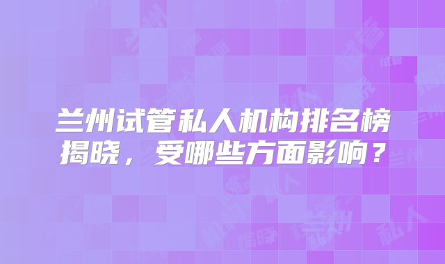 兰州试管私人机构排名榜揭晓，受哪些方面影响？