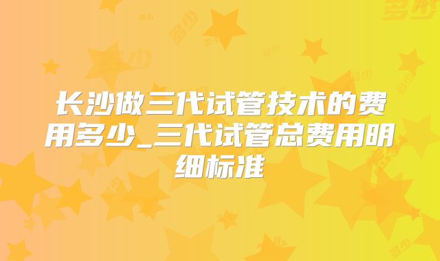 长沙做三代试管技术的费用多少_三代试管总费用明细标准