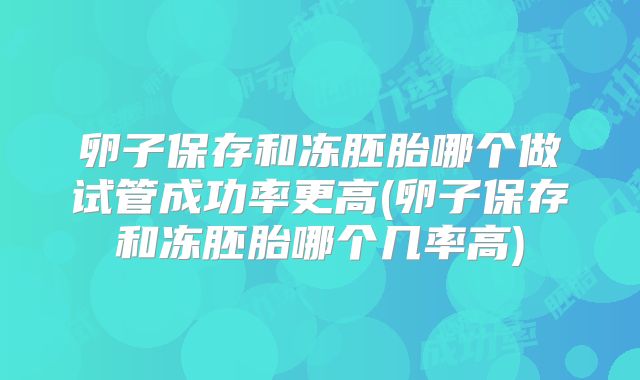 卵子保存和冻胚胎哪个做试管成功率更高(卵子保存和冻胚胎哪个几率高)