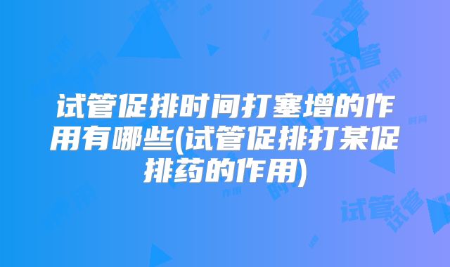试管促排时间打塞增的作用有哪些(试管促排打某促排药的作用)