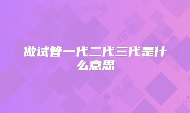 做试管一代二代三代是什么意思