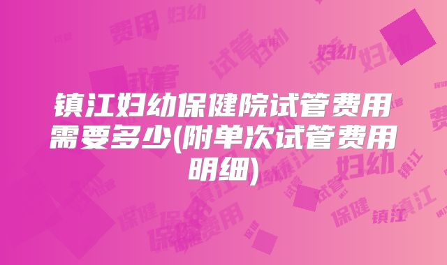 镇江妇幼保健院试管费用需要多少(附单次试管费用明细)