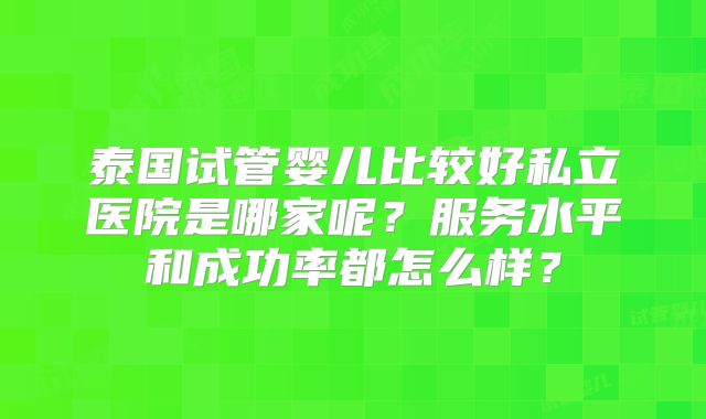 泰国试管婴儿比较好私立医院是哪家呢？服务水平和成功率都怎么样？
