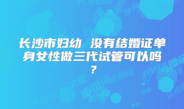 长沙市妇幼 没有结婚证单身女性做三代试管可以吗?