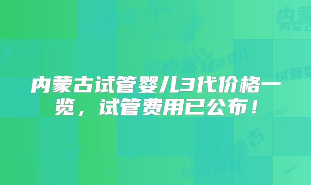 内蒙古试管婴儿3代价格一览，试管费用已公布！