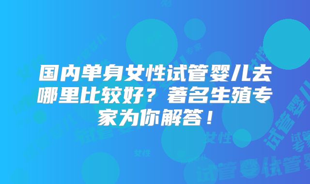 国内单身女性试管婴儿去哪里比较好?著名生殖专家为你解答!