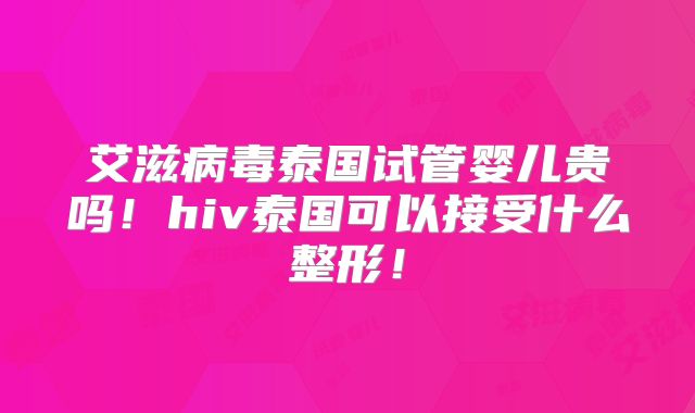 艾滋病毒泰国试管婴儿贵吗!hiv泰国可以接受什么整形!