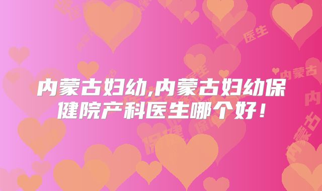 内蒙古妇幼,内蒙古妇幼保健院产科医生哪个好！