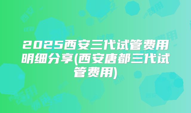2025西安三代试管费用明细分享(西安唐都三代试管费用)