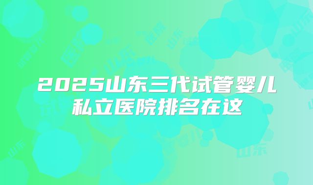 2025山东三代试管婴儿私立医院排名在这