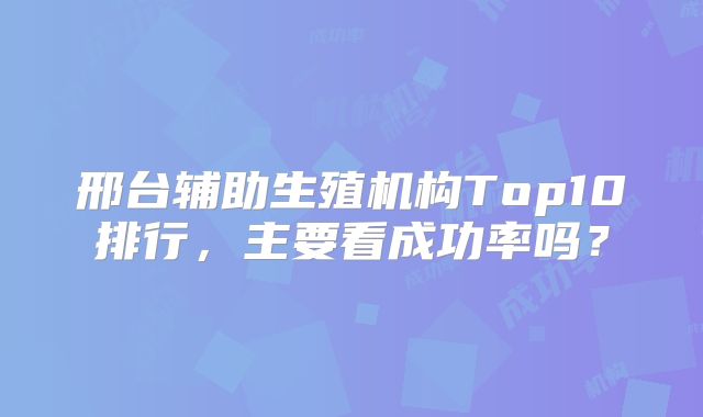 邢台辅助生殖机构Top10排行，主要看成功率吗？