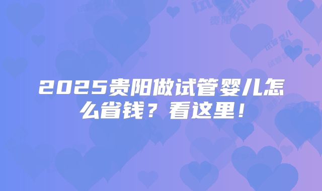 2025贵阳做试管婴儿怎么省钱?看这里!
