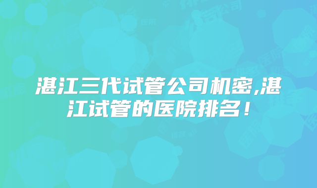 湛江三代试管公司机密,湛江试管的医院排名！