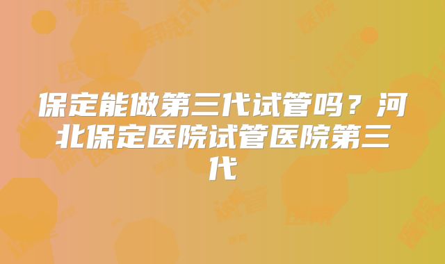 保定能做第三代试管吗?河北保定医院试管医院第三代