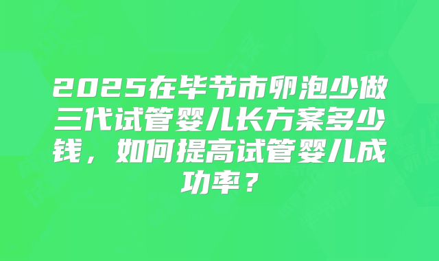 2025在毕节市卵泡少做三代试管婴儿长方案多少钱，如何提高试管婴儿成功率？