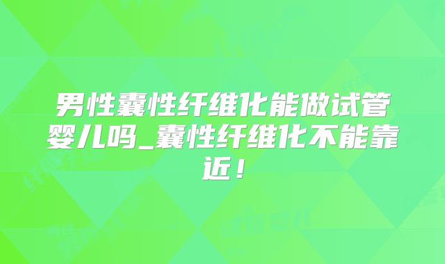男性囊性纤维化能做试管婴儿吗_囊性纤维化不能靠近!