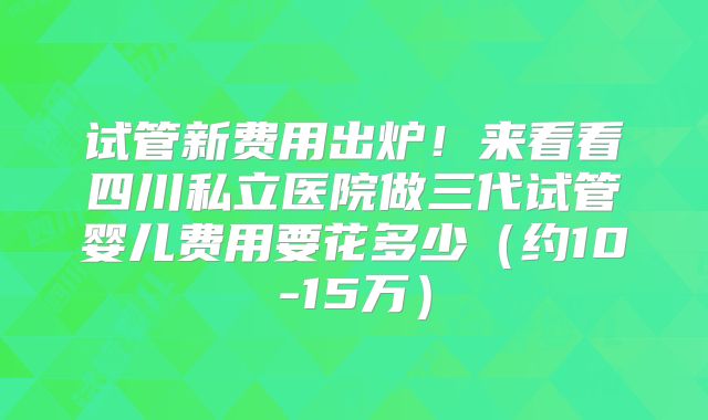 试管新费用出炉！来看看四川私立医院做三代试管婴儿费用要花多少（约10-15万）