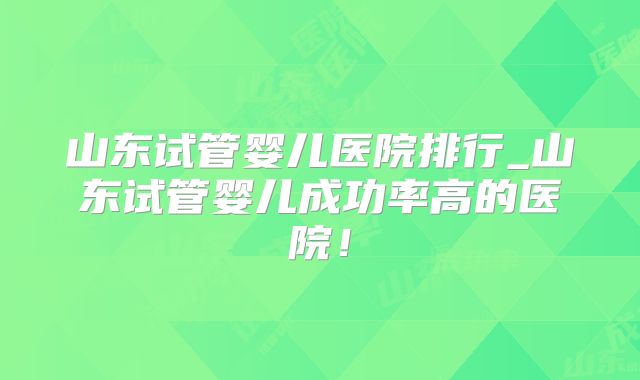 山东试管婴儿医院排行_山东试管婴儿成功率高的医院!