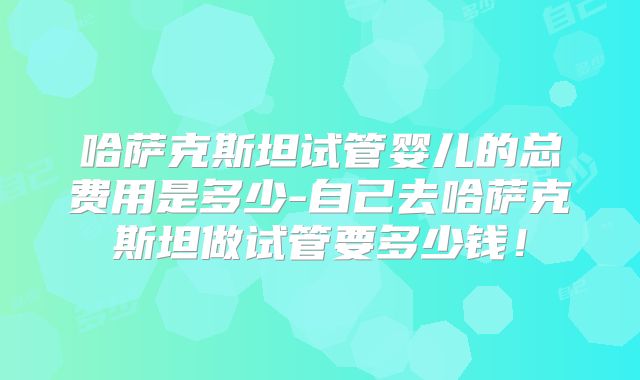 哈萨克斯坦试管婴儿的总费用是多少-自己去哈萨克斯坦做试管要多少钱!