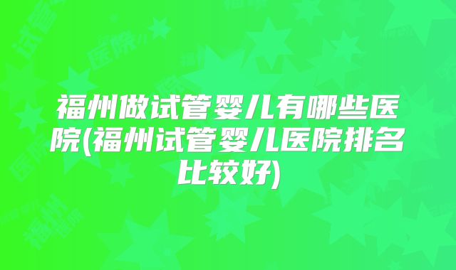 福州做试管婴儿有哪些医院(福州试管婴儿医院排名比较好)