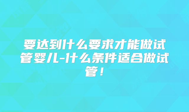 要达到什么要求才能做试管婴儿-什么条件适合做试管！