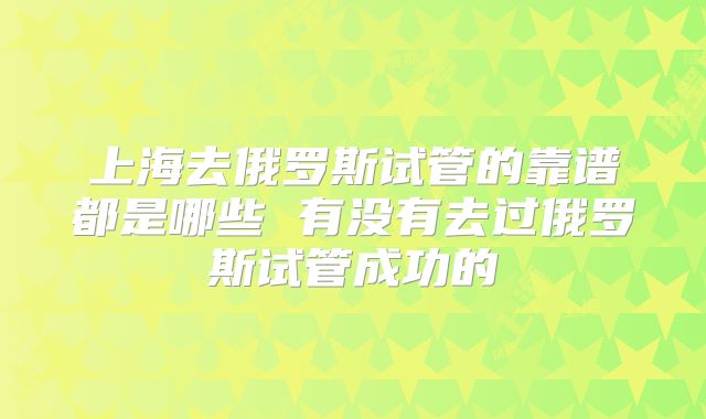 上海去俄罗斯试管的靠谱都是哪些 有没有去过俄罗斯试管成功的