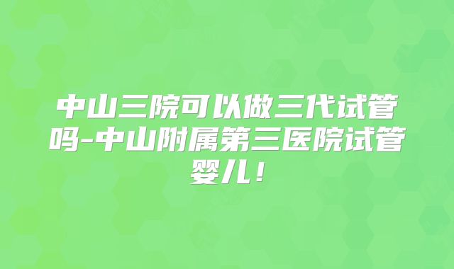 中山三院可以做三代试管吗-中山附属第三医院试管婴儿!