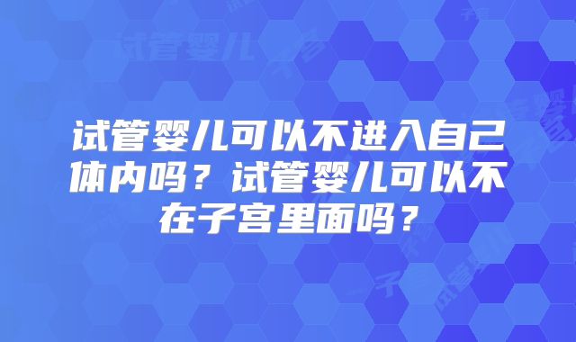 试管婴儿可以不进入自己体内吗？试管婴儿可以不在子宫里面吗？