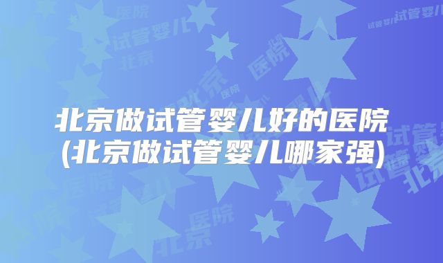 北京做试管婴儿好的医院(北京做试管婴儿哪家强)