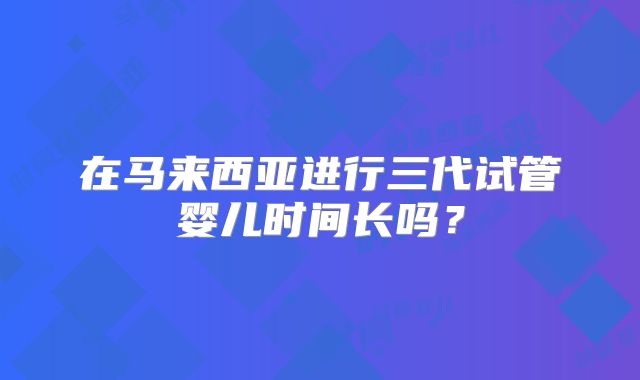 在马来西亚进行三代试管婴儿时间长吗？